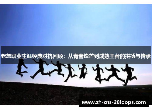 老詹职业生涯经典对抗回顾:从青春锋芒到成熟王者的拼搏与传承 老詹职业生涯经典对抗回顾:从青春锋芒到成熟王者的拼搏与传承