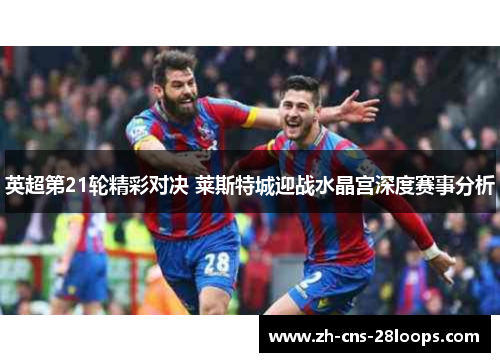 英超第21轮精彩对决 莱斯特城迎战水晶宫深度赛事分析 英超第21轮精彩对决 莱斯特城迎战水晶宫深度赛事分析