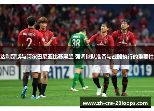 达利奇谈与阿尔巴尼亚比赛展望 强调球队准备与战略执行的重要性 达利奇谈与阿尔巴尼亚比赛展望 强调球队准备与战略执行的重要性