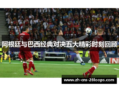 阿根廷与巴西经典对决五大精彩时刻回顾 阿根廷与巴西经典对决五大精彩时刻回顾