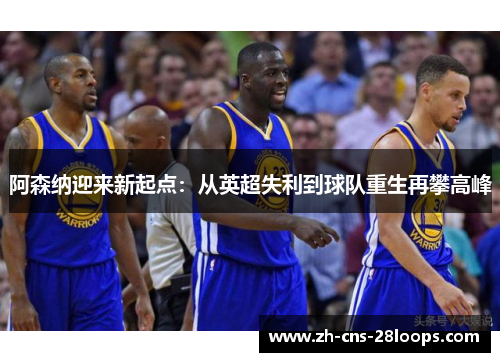 阿森纳迎来新起点:从英超失利到球队重生再攀高峰 阿森纳迎来新起点:从英超失利到球队重生再攀高峰