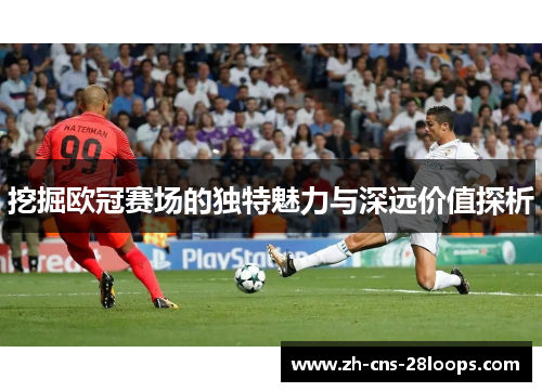 挖掘欧冠赛场的独特魅力与深远价值探析 挖掘欧冠赛场的独特魅力与深远价值探析