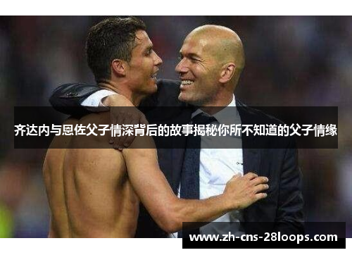 齐达内与恩佐父子情深背后的故事揭秘你所不知道的父子情缘