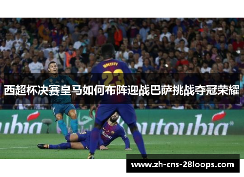 西超杯决赛皇马如何布阵迎战巴萨挑战夺冠荣耀