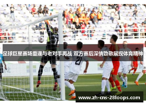 足球巨星赛场重逢与老对手再战 双方赛后深情致敬展现体育精神 足球巨星赛场重逢与老对手再战 双方赛后深情致敬展现体育精神