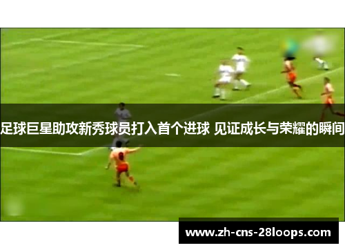 足球巨星助攻新秀球员打入首个进球 见证成长与荣耀的瞬间