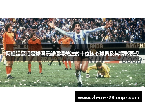 阿根廷豪门足球俱乐部值得关注的十位核心球员及其精彩表现 阿根廷豪门足球俱乐部值得关注的十位核心球员及其精彩表现